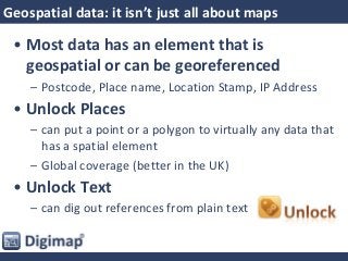 Geospatial data: it isn’t just all about maps
• Most data has an element that is
geospatial or can be georeferenced
– Postcode, Place name, Location Stamp, IP Address
• Unlock Places
– can put a point or a polygon to virtually any data that
has a spatial element
– Global coverage (better in the UK)
• Unlock Text
– can dig out references from plain text
 