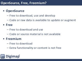 OpenSource, Free, Freemium?
• OpenSource
– Free to download, use and develop
– Code or raw data is available to update or augment
• Free
– Free to download and use
– Code or source material is not available
• Freemium
– Free to download
– Extra functionality or content is not free
 