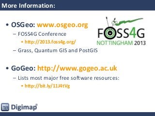 More Information:
• OSGeo: www.osgeo.org
– FOSS4G Conference
• http://2013.foss4g.org/
– Grass, Quantum GIS and PostGIS
• GoGeo: http://www.gogeo.ac.uk
– Lists most major free software resources:
• http://bit.ly/11J4tVg
 