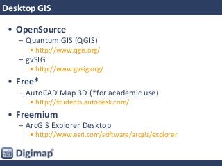 Desktop GIS
• OpenSource
– Quantum GIS (QGIS)
• http://www.qgis.org/
– gvSIG
• http://www.gvsig.org/
• Free*
– AutoCAD Map 3D (*for academic use)
• http://students.autodesk.com/
• Freemium
– ArcGIS Explorer Desktop
• http://www.esri.com/software/arcgis/explorer
 