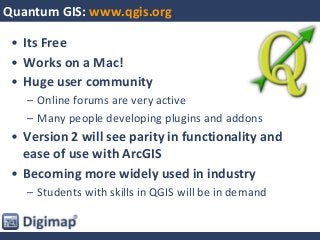 Quantum GIS: www.qgis.org
• Its Free
• Works on a Mac!
• Huge user community
– Online forums are very active
– Many people developing plugins and addons
• Version 2 will see parity in functionality and
ease of use with ArcGIS
• Becoming more widely used in industry
– Students with skills in QGIS will be in demand
 