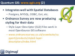 Quantum GIS: www.qgis.org (2)
• Integrates well with Spatial Databases
– Postgres, MYSQL, ODBC, Esri, etc.
• Ordnance Survey are now producing
styling for their data
– Style Layer Descriptor (SLD) Files work in
most OpenSource GIS software
– www.ordnancesurvey.co.uk/oswebsite/su
pport/products/styled-layer-
descriptors/index.html
 