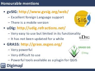 Honourable mentions
• gvSIG: http://www.gvsig.org/web/
– Excellent foreign Language support
– There is a mobile version
• uDig: http://udig.refractions.net/
– Very easy to use but limited in its functionality
– It has not been updated for a while
• GRASS: http://grass.osgeo.org/
– Very powerful
– Very difficult to use
– Powerful tools available as a plugin for QGIS
 