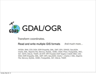 GDAL/OGR
AVCBin, BNA, CSV, DGN, ESRI Shapeﬁle, GML, GMT, GPX, GRASS, GeoJSON,
Interlis, KML, MapInfo FIle, Memory, MySQL, ODBC, OGDI, PGeo, PostgreSQL, REC,
S57, SDTS, SQLite, TIGER, UK.NTF, VRT Possible OGR Targets in QGIS: BNA, CSV,
DGN, ESRI Shapeﬁle, GML, GMT, GPX, GeoJSON, Interlis 1, Interlis 2, KML, MapInfo
FIle, Memory, MySQL, ODBC, PostgreSQL, S57, SQLite, TIGER
Transform coordinates.
And much more…Read and write multiple GIS formats
Sunday, May 26, 13
 