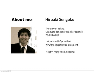 Hiroaki	
  Sengoku
The	
  univ	
  of	
  Tokyo
Graduate	
  school	
  of	
  Fron9er	
  science
Ph.D	
  student
About me
NPO	
  Ino-­‐shachu	
  vice	
  president
microbase.LLC	
  president
Hobby:	
  motorBike,	
  Reading
Sunday, May 26, 13
 
