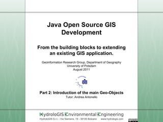 Java Open Source GIS
          Development

From the building blocks to extending
    an existing GIS application.
 Geoinformation Research Group, Department of Geography
                  University of Potsdam
                      August 2011




Part 2: Introduction of the main Geo-Objects
                       Tutor: Andrea Antonello




   ydroloGIS             nvironmental                 ngineering
HydroloGIS S.r.l. - Via Siemens, 19 - 39100 Bolzano   www.hydrologis.com
 
