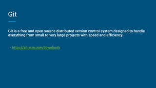Git
Git is a free and open source distributed version control system designed to handle
everything from small to very large projects with speed and efficiency.
• https://git-scm.com/downloads
 
