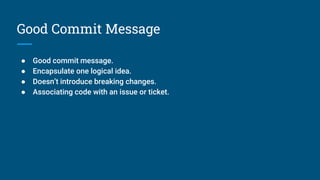 Good Commit Message
● Good commit message.
● Encapsulate one logical idea.
● Doesn’t introduce breaking changes.
● Associating code with an issue or ticket.
 