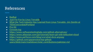 References
● Redhat
● Just For Fun by Linus Torvalds
● What the Tech Industry Has Learned from Linus Torvalds: Jim Zemlin at
TEDxConcordiaUPortland
● Pro Git
● Console.log
● https://www.softwaretestinghelp.com/github-alternatives/
● https://www.atlassian.com/git/tutorials/learn-git-with-bitbucket-cloud
● https://www.perforce.com/blog/vcs/what-dvcs-anyway
● https://github.com/gayanvoice/top-github-
users/blob/main/markdown/total_contributions/pakistan.md
 