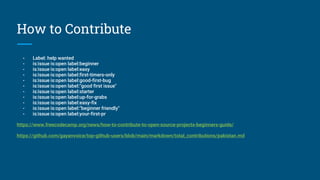 How to Contribute
- Label: help wanted
- is:issue is:open label:beginner
- is:issue is:open label:easy
- is:issue is:open label:first-timers-only
- is:issue is:open label:good-first-bug
- is:issue is:open label:"good first issue"
- is:issue is:open label:starter
- is:issue is:open label:up-for-grabs
- is:issue is:open label:easy-fix
- is:issue is:open label:"beginner friendly"
- is:issue is:open label:your-first-pr
https://www.freecodecamp.org/news/how-to-contribute-to-open-source-projects-beginners-guide/
https://github.com/gayanvoice/top-github-users/blob/main/markdown/total_contributions/pakistan.md
 