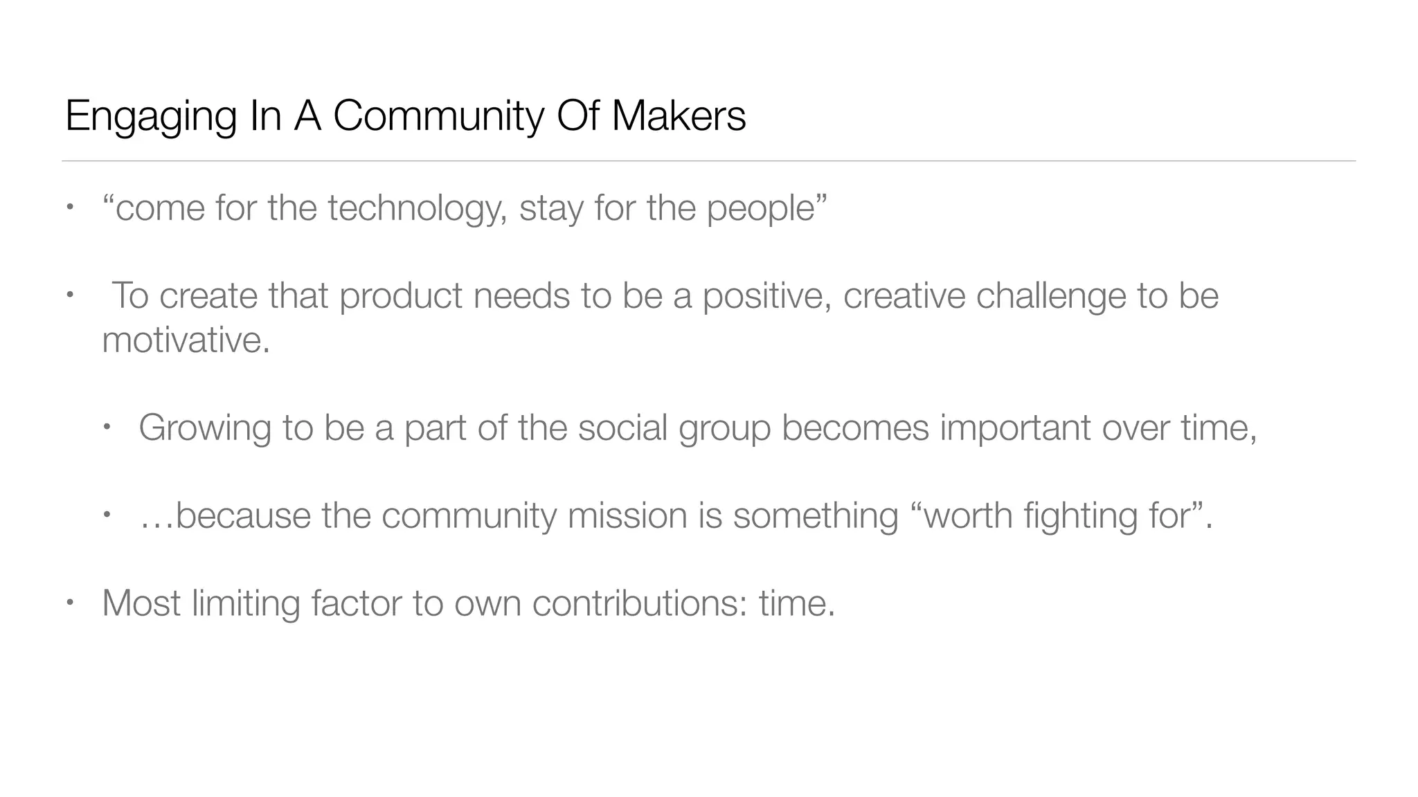 Engaging In A Community Of Makers
• “come for the technology, stay for the people”
•  To create that product needs to be a positive, creative challenge to be
motivative.
• Growing to be a part of the social group becomes important over time,
• …because the community mission is something “worth ﬁghting for”.
• Most limiting factor to own contributions: time.
 