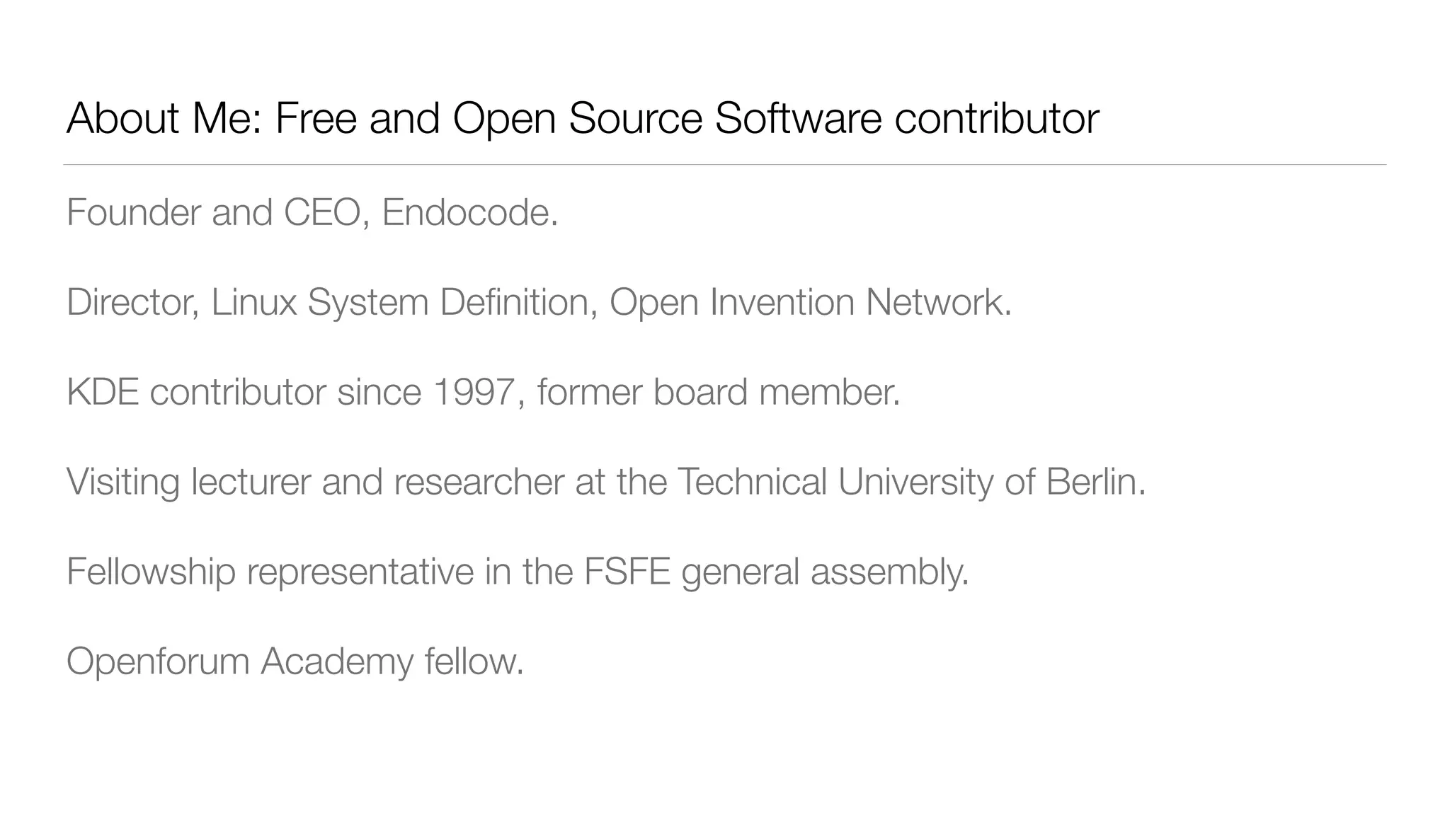 About Me: Free and Open Source Software contributor
Founder and CEO, Endocode.
Director, Linux System Deﬁnition, Open Invention Network.
KDE contributor since 1997, former board member.
Visiting lecturer and researcher at the Technical University of Berlin.
Fellowship representative in the FSFE general assembly.
Openforum Academy fellow.
 