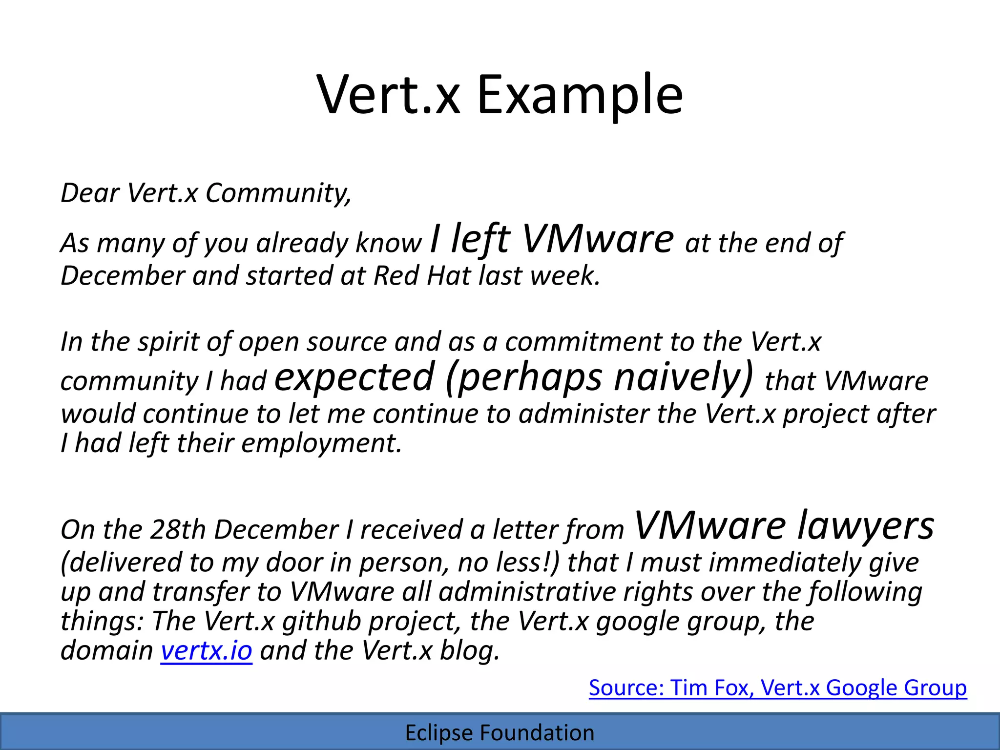Eclipse Foundation
Vert.x Example
Dear Vert.x Community,
As many of you already know I left VMware at the end of
December and started at Red Hat last week.
In the spirit of open source and as a commitment to the Vert.x
community I had expected (perhaps naively) that VMware
would continue to let me continue to administer the Vert.x project after
I had left their employment.
On the 28th December I received a letter from VMware lawyers
(delivered to my door in person, no less!) that I must immediately give
up and transfer to VMware all administrative rights over the following
things: The Vert.x github project, the Vert.x google group, the
domain vertx.io and the Vert.x blog.
Source: Tim Fox, Vert.x Google Group
 