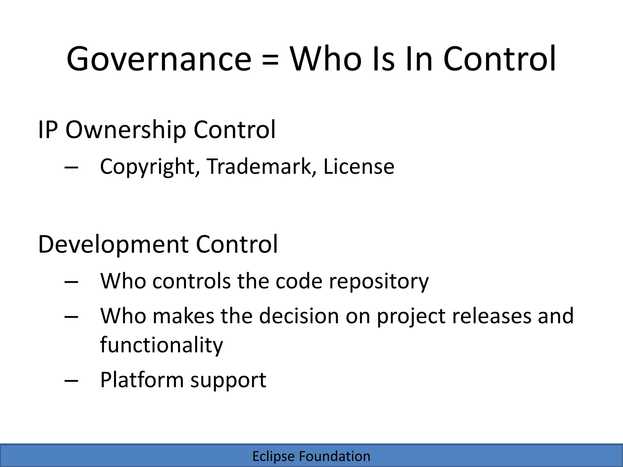 Eclipse Foundation
Governance = Who Is In Control
IP Ownership Control
– Copyright, Trademark, License
Development Control
– Who controls the code repository
– Who makes the decision on project releases and
functionality
– Platform support
 