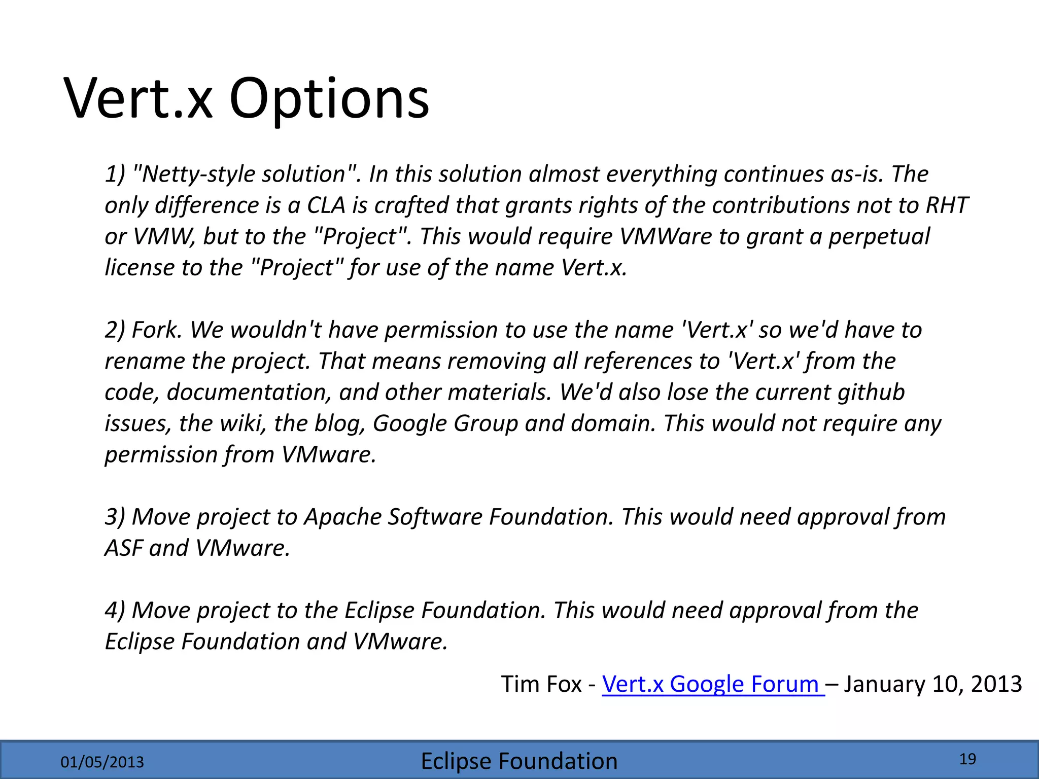 Eclipse Foundation
Vert.x Options
1) "Netty-style solution". In this solution almost everything continues as-is. The
only difference is a CLA is crafted that grants rights of the contributions not to RHT
or VMW, but to the "Project". This would require VMWare to grant a perpetual
license to the "Project" for use of the name Vert.x.
2) Fork. We wouldn't have permission to use the name 'Vert.x' so we'd have to
rename the project. That means removing all references to 'Vert.x' from the
code, documentation, and other materials. We'd also lose the current github
issues, the wiki, the blog, Google Group and domain. This would not require any
permission from VMware.
3) Move project to Apache Software Foundation. This would need approval from
ASF and VMware.
4) Move project to the Eclipse Foundation. This would need approval from the
Eclipse Foundation and VMware.
Tim Fox - Vert.x Google Forum – January 10, 2013
01/05/2013 19
 
