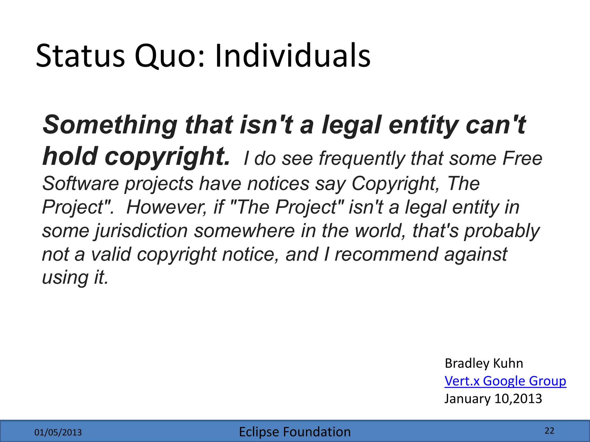 Eclipse Foundation
Status Quo: Individuals
Something that isn't a legal entity can't
hold copyright. I do see frequently that some Free
Software projects have notices say Copyright, The
Project". However, if "The Project" isn't a legal entity in
some jurisdiction somewhere in the world, that's probably
not a valid copyright notice, and I recommend against
using it.
Bradley Kuhn
Vert.x Google Group
January 10,2013
01/05/2013 22
 