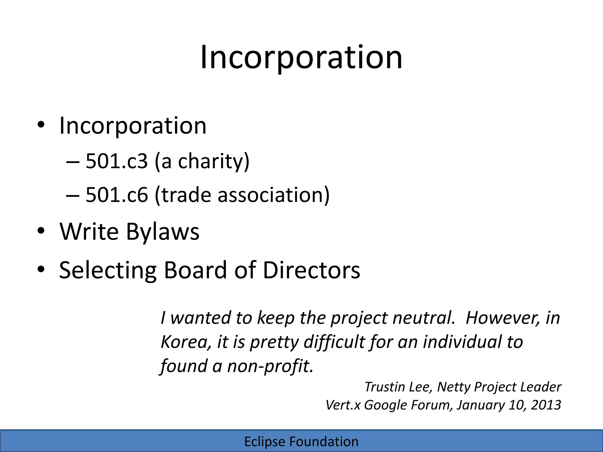 Eclipse Foundation
Incorporation
• Incorporation
– 501.c3 (a charity)
– 501.c6 (trade association)
• Write Bylaws
• Selecting Board of Directors
I wanted to keep the project neutral. However, in
Korea, it is pretty difficult for an individual to
found a non-profit.
Trustin Lee, Netty Project Leader
Vert.x Google Forum, January 10, 2013
 