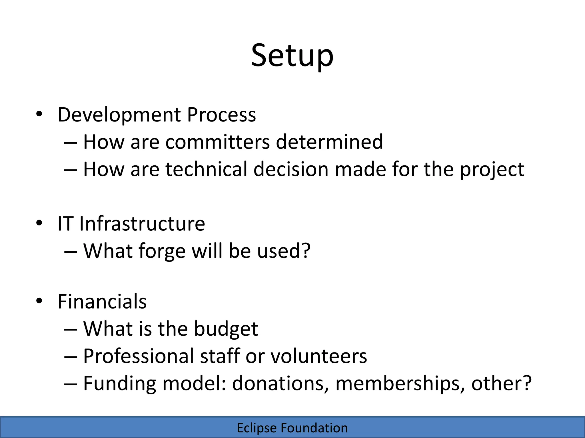Eclipse Foundation
Setup
• Development Process
– How are committers determined
– How are technical decision made for the project
• IT Infrastructure
– What forge will be used?
• Financials
– What is the budget
– Professional staff or volunteers
– Funding model: donations, memberships, other?
 