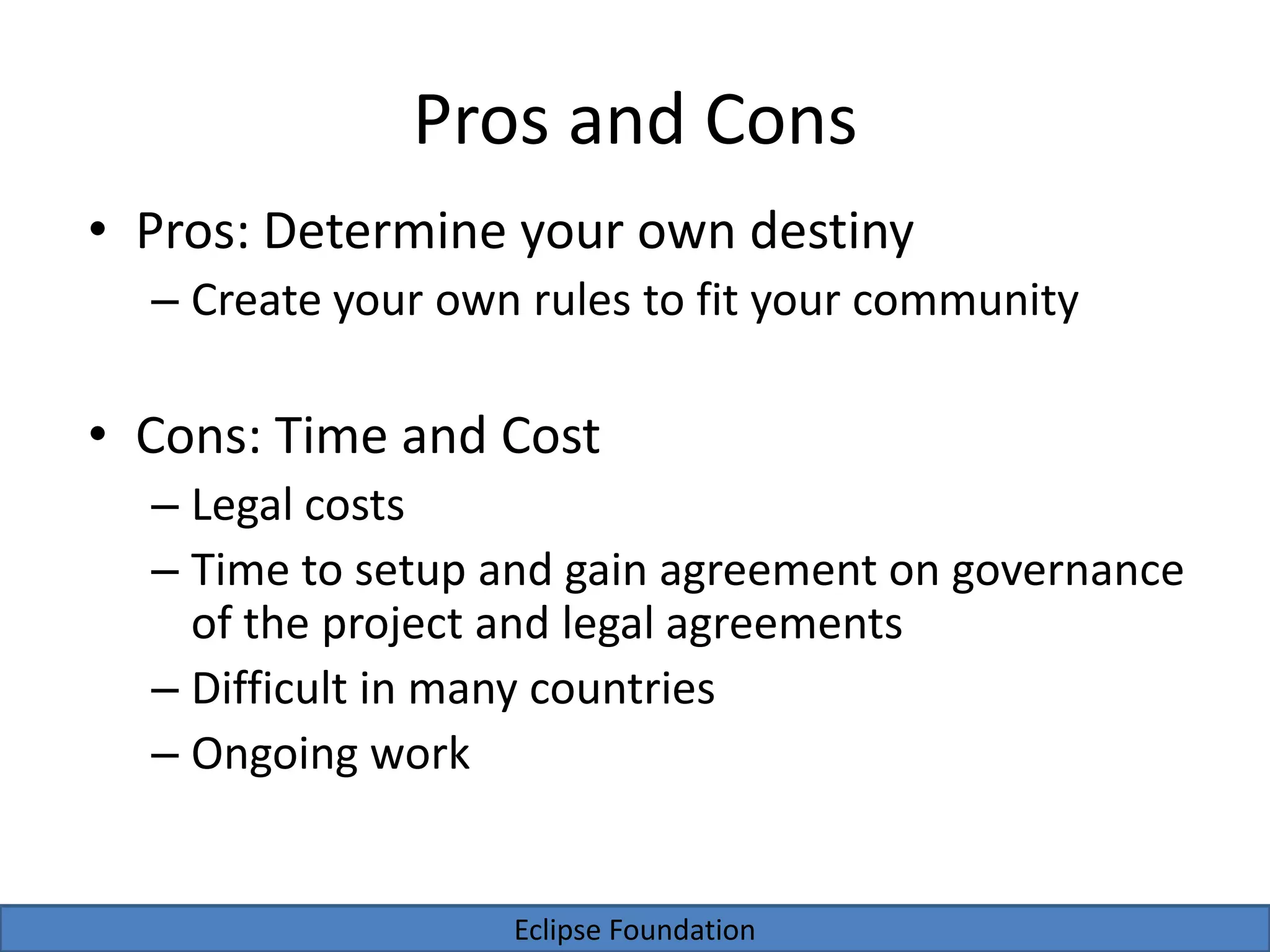 Eclipse Foundation
Pros and Cons
• Pros: Determine your own destiny
– Create your own rules to fit your community
• Cons: Time and Cost
– Legal costs
– Time to setup and gain agreement on governance
of the project and legal agreements
– Difficult in many countries
– Ongoing work
 
