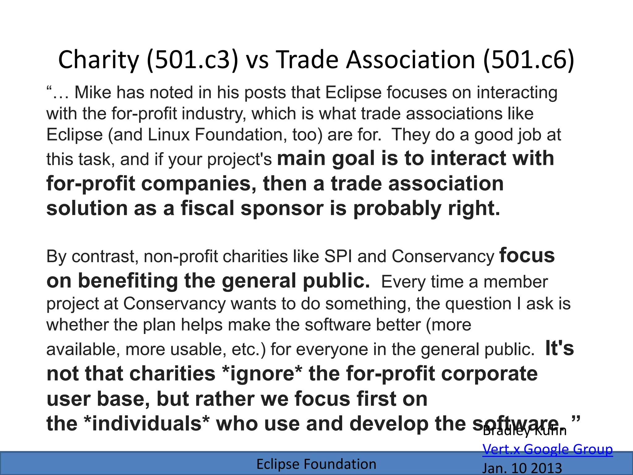 Eclipse Foundation
Charity (501.c3) vs Trade Association (501.c6)
“… Mike has noted in his posts that Eclipse focuses on interacting
with the for-profit industry, which is what trade associations like
Eclipse (and Linux Foundation, too) are for. They do a good job at
this task, and if your project's main goal is to interact with
for-profit companies, then a trade association
solution as a fiscal sponsor is probably right.
By contrast, non-profit charities like SPI and Conservancy focus
on benefiting the general public. Every time a member
project at Conservancy wants to do something, the question I ask is
whether the plan helps make the software better (more
available, more usable, etc.) for everyone in the general public. It's
not that charities *ignore* the for-profit corporate
user base, but rather we focus first on
the *individuals* who use and develop the software. ”Bradley Kuhn
Vert.x Google Group
Jan. 10 2013
 