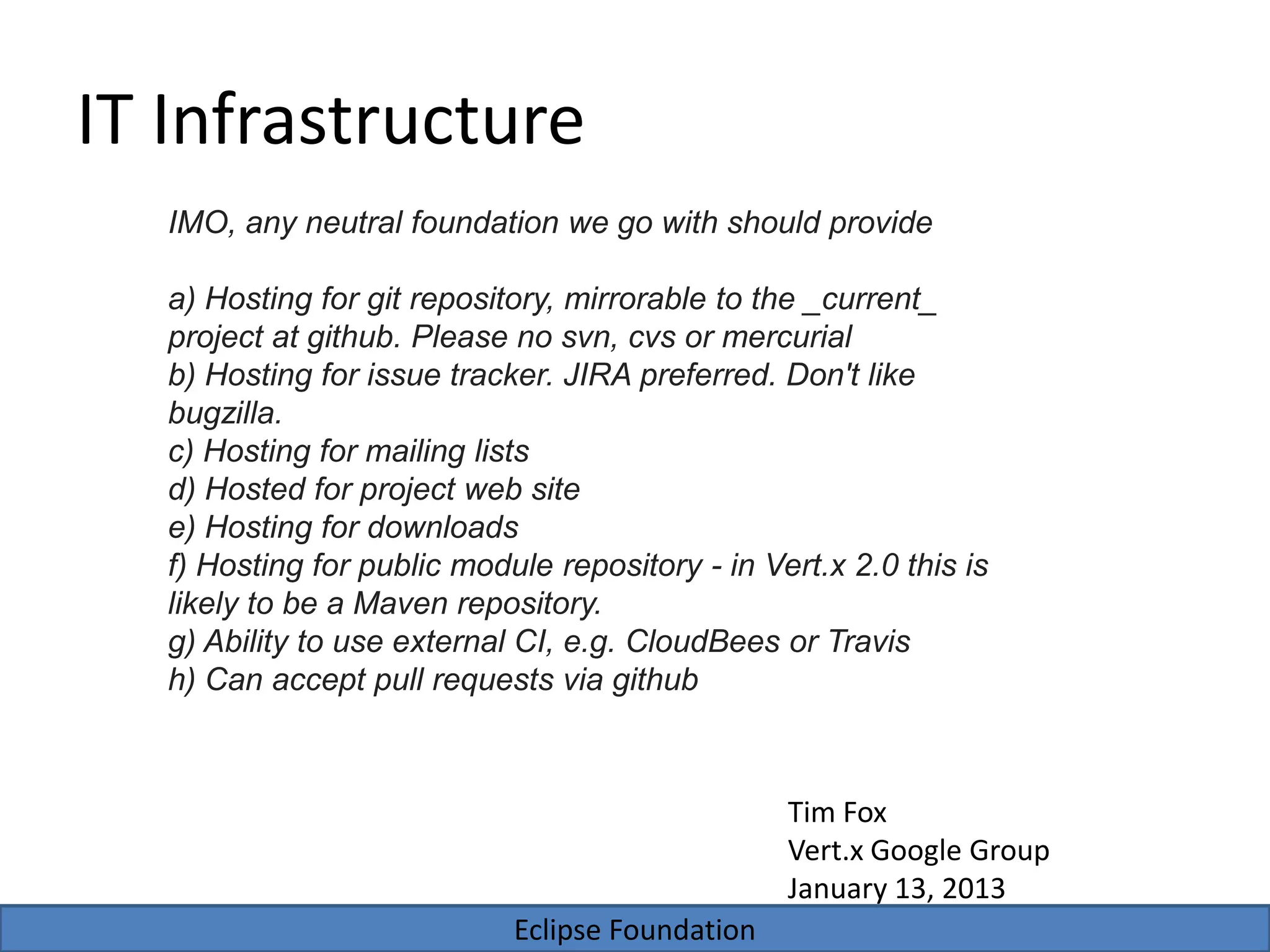Eclipse Foundation
IT Infrastructure
IMO, any neutral foundation we go with should provide
a) Hosting for git repository, mirrorable to the _current_
project at github. Please no svn, cvs or mercurial
b) Hosting for issue tracker. JIRA preferred. Don't like
bugzilla.
c) Hosting for mailing lists
d) Hosted for project web site
e) Hosting for downloads
f) Hosting for public module repository - in Vert.x 2.0 this is
likely to be a Maven repository.
g) Ability to use external CI, e.g. CloudBees or Travis
h) Can accept pull requests via github
Tim Fox
Vert.x Google Group
January 13, 2013
 
