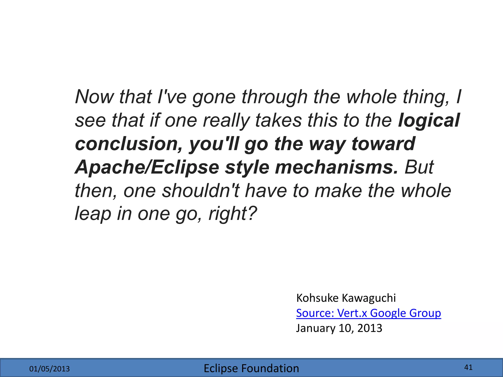 Eclipse Foundation
Now that I've gone through the whole thing, I
see that if one really takes this to the logical
conclusion, you'll go the way toward
Apache/Eclipse style mechanisms. But
then, one shouldn't have to make the whole
leap in one go, right?
Kohsuke Kawaguchi
Source: Vert.x Google Group
January 10, 2013
01/05/2013 41
 