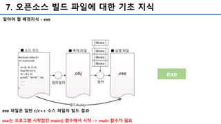 7. 오픈소스 빌드 파일에 대한 기초 지식
exe
exe 파일은 일반 c/c++ 소스 파일의 빌드 결과
exe는 프로그램 시작점인 main() 함수에서 시작 -> main 함수가 필요
알아야 할 배경지식 - exe
 