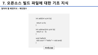 7. 오픈소스 빌드 파일에 대한 기초 지식
알아야 할 배경지식 – 메인함수
int add(int a,int b){
return a+b;
}
int subtract(int a,int b){
return a - b;
}
void hello(){
std::cout<<“hello!”<<std::endl;
}
study.cpp
 