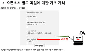 7. 오픈소스 빌드 파일에 대한 기초 지식
int add(int a,int b){
return a+b;
}
int subtract(int a,int b){
return a - b;
}
void hello(){
std::cout<<“hello!”<<std::endl;
}
void main(){
hello();
}
study.cpp
시작점
.c/.cpp파일의 main()함수로 시작점으로 하여 실행하는 프로그램이 exe가 된다.
알아야 할 배경지식 – 메인함수
 