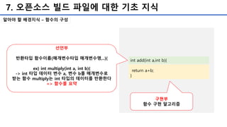 7. 오픈소스 빌드 파일에 대한 기초 지식
알아야 할 배경지식 – 함수의 구성
int add(int a,int b){
return a+b;
}
선언부
반환타입 함수이름(매개변수타입 매개변수명,..){
ex) int multiply(int a, int b){
-> int 타입 데이터 변수 a, 변수 b를 매개변수로
받는 함수 multiply는 int 타입의 데이터를 반환한다
=> 함수를 요약
구현부
함수 구현 알고리즘
 