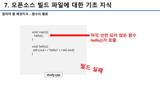 7. 오픈소스 빌드 파일에 대한 기초 지식
알아야 할 배경지식 – 함수의 활용
void main(){
hello();
}
void hello(){
std::cout<<“hello!”<<std::endl;
}
study.cpp
아직 선언 되지 않은 함수
hello()가 호출
 