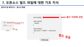 7. 오픈소스 빌드 파일에 대한 기초 지식
알아야 할 배경지식 – 함수의 활용
void hello();
void main(){
hello();
}
void hello(){
std::cout<<“hello!”<<std::endl;
}
study.cpp
main 함수 이전에 선언
 
