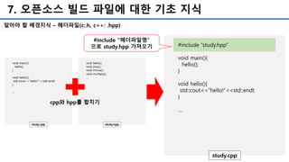 7. 오픈소스 빌드 파일에 대한 기초 지식
알아야 할 배경지식 – 헤더파일(c:.h, c++: .hpp)
#include “study.hpp”
void main(){
hello();
}
void hello(){
std::cout<<“hello!”<<std::endl;
}
....
study.cpp
#include “헤더파일명”
으로 study.hpp 가져오기
 