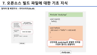 7. 오픈소스 빌드 파일에 대한 기초 지식
#include “study.hpp”
void main(){
hello();
}
void hello(){
std::cout<<“hello!”<<std::endl;
}
....
study.cpp
선언부를 study.hpp로 분할한 것처럼
구현부 함수도 분할하자
알아야 할 배경지식 – 라이브러리(lib,dll)
 