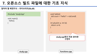 7. 오픈소스 빌드 파일에 대한 기초 지식
#include “study.hpp”
void main(){
hello();
}
study.cpp
void hello(){
std::cout<<“hello!”<<std::endl;
}
int plus(int a, int b){
return a+b;
}
....
functions.cpp
study.cpp에서 따로 분리한
구현부
알아야 할 배경지식 – 라이브러리(lib,dll)
 