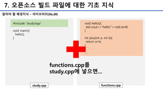 7. 오픈소스 빌드 파일에 대한 기초 지식
#include “study.hpp”
void main(){
hello();
}
study.cpp
void hello(){
std::cout<<“hello!”<<std::endl;
}
int plus(int a, int b){
return a+b;
}
....
functions.cpp
functions.cpp를
study.cpp에 넣으면...
알아야 할 배경지식 – 라이브러리(lib,dll)
 