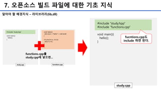 7. 오픈소스 빌드 파일에 대한 기초 지식
#include “study.hpp”
#include “functions.cpp”
void main(){
hello();
}
study.cpp
fucntions.cpp도
include 하면 된다.
알아야 할 배경지식 – 라이브러리(lib,dll)
 