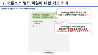 7. 오픈소스 빌드 파일에 대한 기초 지식
#include “study.hpp”
#include “functions.cpp”
void main(){
hello();
}
study.cpp
study.hpp와 functions.cpp는
같은 함수에 대한 선언부와 구현부
=>hpp와 cpp를 합쳐 더 간결하게 만든다
알아야 할 배경지식 – 라이브러리(lib,dll)
study.cpp 파일에 다 합쳤지만
조금더 간결하게 만들수 있을것 같다.
 