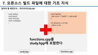 7. 오픈소스 빌드 파일에 대한 기초 지식
void hello();
void plus();
void minus();
void multiply();
...
study.hpp
void hello(){
std::cout<<“hello!”<<std::endl;
}
int plus(int a, int b){
return a+b;
}
....
functions.cpp
functions.cpp를
study.hpp에 포함한다
알아야 할 배경지식 – 라이브러리(lib,dll)
 