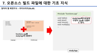 7. 오픈소스 빌드 파일에 대한 기초 지식
#include “functions.cpp”
void hello();
void plus();
void minus();
void multiply();
...
study.hpp
study.hpp헤더파일에
구현부 cpp를 인클루
드 한다.
알아야 할 배경지식 – 라이브러리(lib,dll)
 