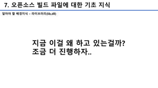 7. 오픈소스 빌드 파일에 대한 기초 지식
알아야 할 배경지식 – 라이브러리(lib,dll)
지금 이걸 왜 하고 있는걸까?
조금 더 진행하자..
 