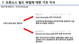 7. 오픈소스 빌드 파일에 대한 기초 지식
알아야 할 배경지식 – 라이브러리(lib,dll)
그래서 lib와 dll은 뭐일까?
dynamic link library(dll) 동적 연결 라이브러리
해당 라이브러리가 연동된 실행파일을 실행시 같은
경로에 두거나 환경변수로 찾아 동적으로 연결하여
동작한다.
static library(lib) 정적 라이브러리
프로젝트에 헤더파일과 라이브러리를 설정하여 사용
할때 lib 파일을 사용한다.
 