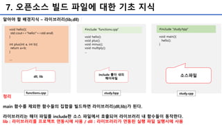 7. 오픈소스 빌드 파일에 대한 기초 지식
알아야 할 배경지식 – 라이브러리(lib,dll)
소스파일
정리
main 함수를 제외한 함수들의 집합을 빌드하면 라이브러리(dll,lib)가 된다.
라이브러리는 해더 파일를 include한 소스 파일에서 호출되어 라이브러리 내 함수들이 동작한다.
lib : 라이브러리를 프로젝트 연동시에 사용 / dll : 라이브러리가 연동된 실행 파일 실행시에 사용
 