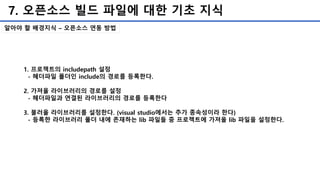 7. 오픈소스 빌드 파일에 대한 기초 지식
알아야 할 배경지식 – 오픈소스 연동 방법
1. 프로젝트의 includepath 설정
- 헤더파일 폴더인 include의 경로를 등록한다.
2. 가져올 라이브러리의 경로를 설정
- 헤더파일과 연결된 라이브러리의 경로를 등록한다
3. 불러올 라이브러리를 설정한다. (visual studio에서는 추가 종속성이라 한다)
- 등록한 라이브러리 폴더 내에 존재하는 lib 파일들 중 프로젝트에 가져올 lib 파일을 설정한다.
 