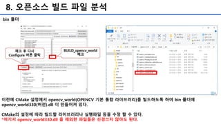 8. 오픈소스 빌드 파일 분석
bin 폴더
이전에 CMake 설정에서 opencv_world(OPENCV 기본 통합 라이브러리)를 빌드하도록 하여 bin 폴더에
opencv_world330(버전).dll 이 만들어져 있다.
CMake의 설정에 따라 빌드할 라이브러리나 실행파일 등을 수정 할 수 있다.
*여기서 opencv_world330.dll 을 제외한 파일들은 신경쓰지 않아도 된다.
 