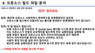 8. 오픈소스 빌드 파일 분석
오픈소스 환경변수 설정 관련 질의응답
질문) 예전에 오픈소스 사용하면서 환경변수를 등록했었던것 같은데
오픈소스를 빌드해서 만들어진 bin 폴더를 환경변수 등록해줘야 하지 않나요??
답변) 꼭 할 필요는 없습니다.
보통 오픈소스를 다운받은 후 [build]-[bin] 폴더를 시스템 환경 변수로 등록하는데
이는 오픈소스가 연동된 프로젝트를 빌드하여 만든 실행파일을 실행할 때
실행 파일이 필요한 오픈소스의 동적 라이브러리(dll)를 찾기 때문에
어디서 라이브러리를 찾으면 되는지 선언하는 것으로
사용자 환경 변수를 설정 하지 않더라도
필요한 dll을 실행파일과 같은 경로에 놓으면 환경 변수 등록 없이 쓸수있습니다.
=>이해를 위해 뒤 내용을 참고해 주세요.
*잠깐* 질의응답
 