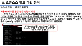 8. 오픈소스 빌드 파일 분석
오픈소스 환경변수 설정 관련 질의응답
사용자/시스템 환경 변수 설정의 이유
-> 현재 윈도우 계정(사용자)/시스템(컴퓨터) 영역에서 미리 자주 사용할 실행파일 또는
라이브러리의 경로를 쉽게 찾을 수 있도록 미리 선언하는 것으로 CMD 창에서 ‘ipconfig’
와 같은 명령어를 해당 실행 파일이 현재 경로에 없어도 모든 경로에서 사용할 수 있는 이
유도 ipconfig 실행파일의 경로가 환경변수 등록되어있기 때문이다.
C:Usershp 에는 ipconfig.exe가 없지만
ipconfig 위치를 미리 환경변수로 선언하였기
때문에 찾아서 실행됬다
 