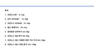 목차
1. 오픈소스란? 6~12p
2. GIT? GITHUB? 13~30p
3. 오픈소스 GITHUB 31~34p
4. 빌드 배경지식 35~51p
5. 컴파일러 준비하기 52~58p
6. 오픈소스 빌드하기 59~93p
7. 오픈소스 빌드 파일에 대한 기초 지식 94~140p
8. 오픈소스 빌드 파일 분석 141~158p
 