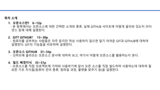 1. 오픈소스란? 6~12p
- 본 항목에서는 오픈소스에 대한 간략한 소개와 종류, 실재 GITHUB 사이트에 어떻게 올라와 있는지 라이
센스 등에 대해 설명한다.
2. GIT? GITHUB? 13~30p
- 컴퓨터를 공부하는 사람들은 자주 듣지만 막상 사용하지 않으면 알기 어려운 GIT과 GITHUB에 대하여
설명한다. GIT의 기능들을 비유하며 설명한다.
3. 오픈소스 GITHUB 31~34p
- 깃허브에 올라오는 오픈소스 문서에 대하여 보고, 여기서 어떻게 오픈소스를 활용하는지 본다.
4. 빌드 배경지식 35~51p
- 오픈소스를 직접 프로젝트에 가져와 사용하기에 앞서 오픈 소스를 직접 빌드하여 사용하는데 대하여 필
요한 기초 지식들(컴퓨터 언어 종류, 컴파일 과정, 플랫폼 맞추기 등)을 설명한다.
목차 소개
 