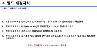 4. 빌드 배경지식
오픈소스 사용하기 - 확인사항
1. 오픈소스가 어떤 컴파일러로 32비트(x86)인지 64비트(x64)로 빌드되었는지 확인한다.
2. 현재 프로젝트의 비트(x86 or x64)와 컴파일러(VC13,14,15 등)를 확인한다.
3. 현재 프로젝트와 오픈소스의 컴파일러가 일치하는지 비교한다.
4. 현재 프로젝트를 오픈소스 빌드 파일에 맞추거나 오픈소스를 현재 프로젝트에 맞게 다시 빌드하여
가져온다.
* 참고 : 컴파일러 + 비트(x86,x64) = 플랫폼
 
